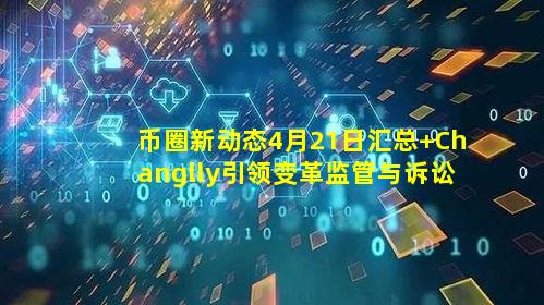 币圈新动态4月21日汇总 Changlly引领变革监管与诉讼成焦点