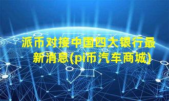 派币对接中国四大银行最新消息(pi币汽车商城)